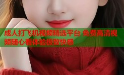 成人打飞机视频精选平台 免费高清视频随心看体验极致快感