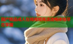 国产精品成人在线视频高清流畅体验尽在掌握