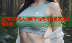 免费欧美成人视频平台高清流畅极速观看体验