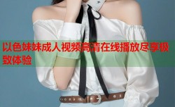 以色妹妹成人视频高清在线播放尽享极致体验