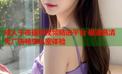 成人午夜福利视频精选平台 极速高清无广告畅享私密体验