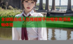 全球精选成人在线视频平台畅享高清流畅体验