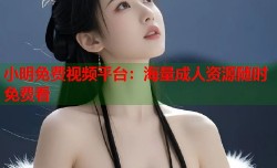 小明免费视频平台：海量成人资源随时免费看