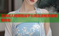 亚洲成人视频精选平台高清流畅无限观看体验