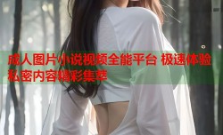 成人图片小说视频全能平台 极速体验私密内容精彩集萃