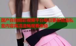国产自拍精彩视频平台每日更新精品私密内容高清流畅观看体验
