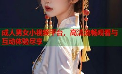 成人男女小视频平台，高清流畅观看与互动体验尽享