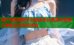 国产自拍视频平台精选全长高清内容每日更新尽享真实体验