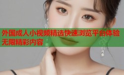 外国成人小视频精选快速浏览平台体验无限精彩内容