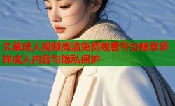 久草成人视频高清免费观看平台畅享多样成人内容与隐私保护