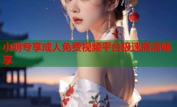 小明专享成人免费视频平台极速高清畅享