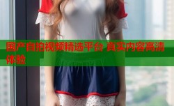 国产自拍视频精选平台 真实内容高清体验