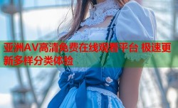 亚洲AV高清免费在线观看平台 极速更新多样分类体验