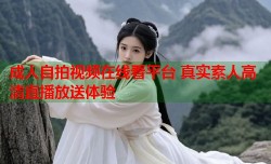 成人自拍视频在线看平台 真实素人高清直播放送体验