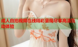 成人自拍视频在线精彩呈现尽享高清互动体验