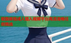 极致体验成人插入视频平台高清流畅任你挑选