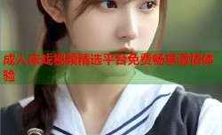 成人床戏视频精选平台免费畅享激情体验
