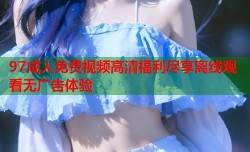 97成人免费视频高清福利尽享离线观看无广告体验