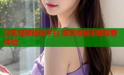 巨乳视频精选平台 高清流畅无限观看体验