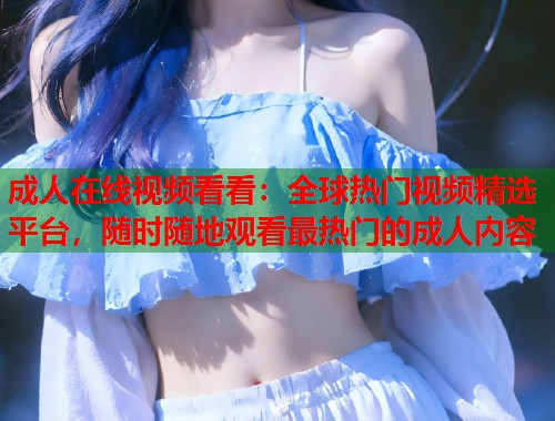 成人在线视频看看：全球热门视频精选平台，随时随地观看最热门的成人内容  第1张