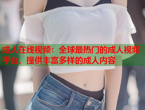 成人在线视频：全球最热门的成人视频平台，提供丰富多样的成人内容  第1张