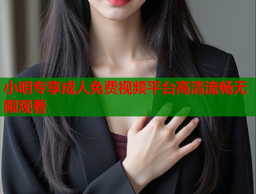 小明专享成人免费视频平台高清流畅无限观看  第2张