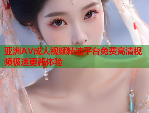 亚洲AV成人视频精选平台免费高清视频极速更新体验  第1张