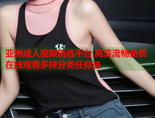 亚洲成人视频精选平台 高清流畅免费在线观看多样分类任你选  第1张