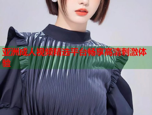 亚洲成人视频精选平台畅享高清刺激体验  第2张