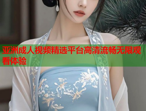 亚洲成人视频精选平台高清流畅无限观看体验  第1张