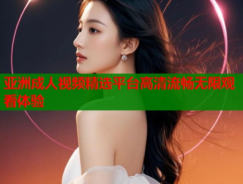 亚洲成人视频精选平台高清流畅无限观看体验  第2张