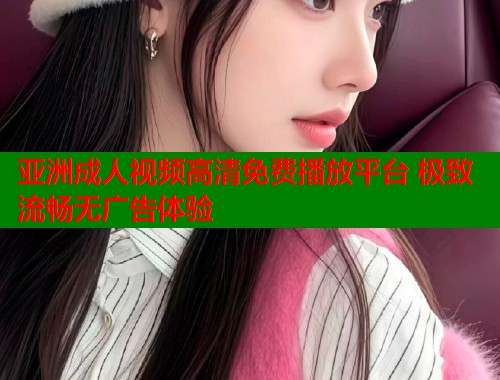 亚洲成人视频高清免费播放平台 极致流畅无广告体验  第2张
