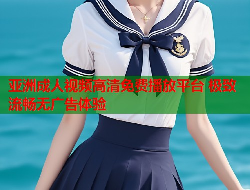 亚洲成人视频高清免费播放平台 极致流畅无广告体验  第1张