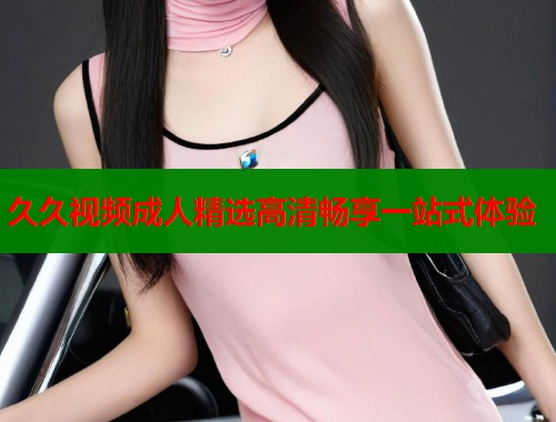 久久视频成人精选高清畅享一站式体验  第1张