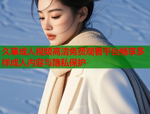 久草成人视频高清免费观看平台畅享多样成人内容与隐私保护  第1张