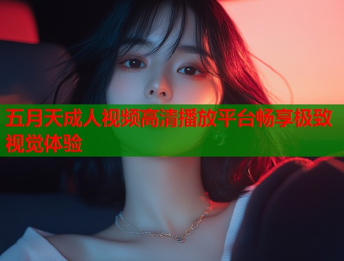 五月天成人视频高清播放平台畅享极致视觉体验  第2张