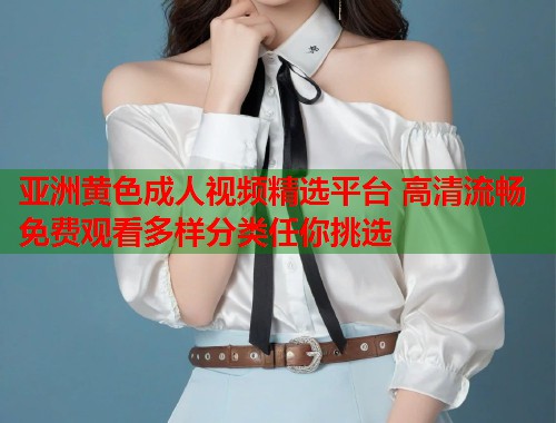 亚洲黄色成人视频精选平台 高清流畅免费观看多样分类任你挑选  第1张