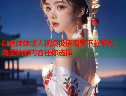 以色妹妹成人视频极速观看下载平台，海量精彩内容任你选择  第2张