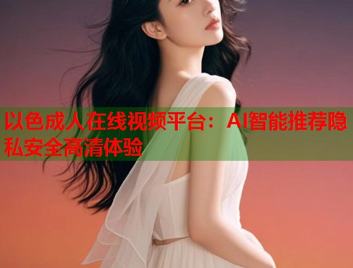 以色成人在线视频平台：AI智能推荐隐私安全高清体验  第1张