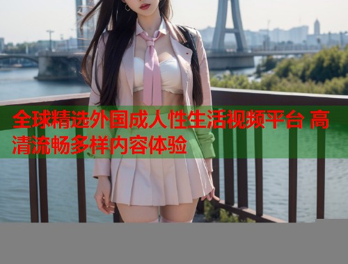 全球精选外国成人性生活视频平台 高清流畅多样内容体验  第1张