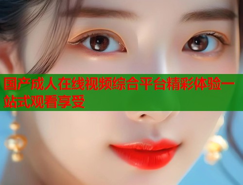 国产成人在线视频综合平台精彩体验一站式观看享受  第1张