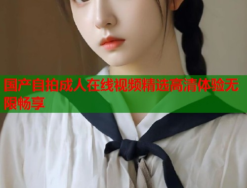 国产自拍成人在线视频精选高清体验无限畅享  第1张