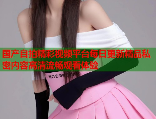国产自拍精彩视频平台每日更新精品私密内容高清流畅观看体验  第1张