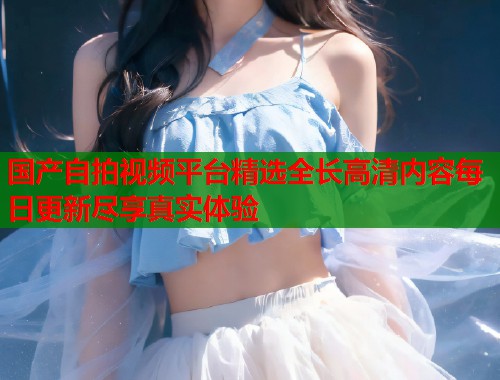 国产自拍视频平台精选全长高清内容每日更新尽享真实体验  第1张