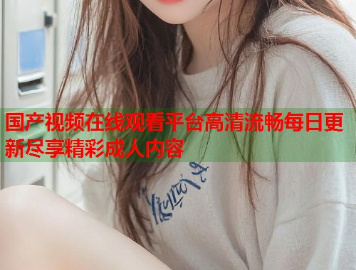 国产视频在线观看平台高清流畅每日更新尽享精彩成人内容  第2张