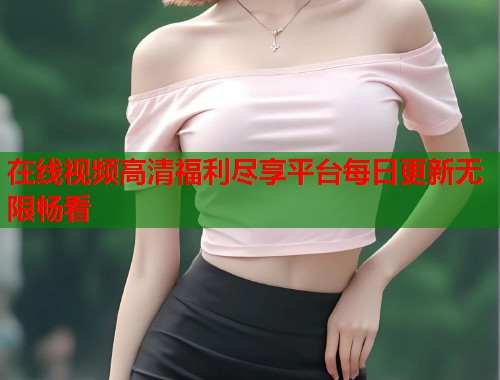 在线视频高清福利尽享平台每日更新无限畅看  第2张