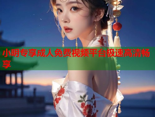 小明专享成人免费视频平台极速高清畅享  第1张