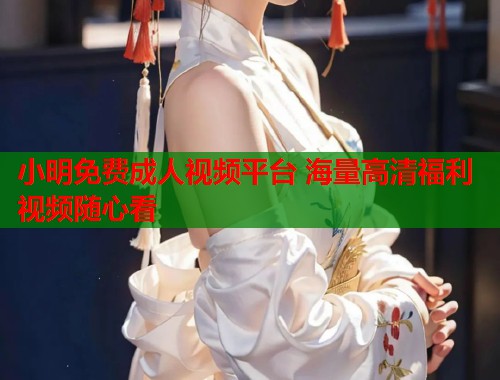 小明免费成人视频平台 海量高清福利视频随心看  第1张