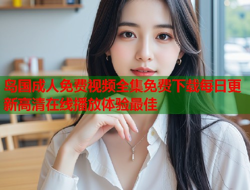 岛国成人免费视频全集免费下载每日更新高清在线播放体验最佳  第1张