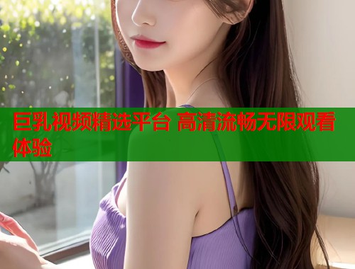 巨乳视频精选平台 高清流畅无限观看体验  第1张